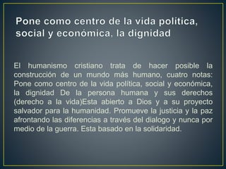 El humanismo cristiano trata de hacer posible la
construcción de un mundo más humano, cuatro notas:
Pone como centro de la vida política, social y económica,
la dignidad De la persona humana y sus derechos
(derecho a la vida)Esta abierto a Dios y a su proyecto
salvador para la humanidad. Promueve la justicia y la paz
afrontando las diferencias a través del dialogo y nunca por
medio de la guerra. Esta basado en la solidaridad.
 