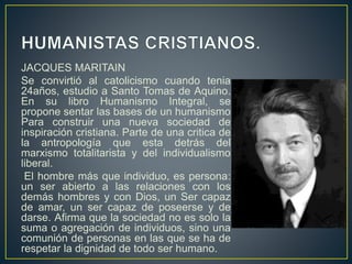 JACQUES MARITAIN
Se convirtió al catolicismo cuando tenia
24años, estudio a Santo Tomas de Aquino.
En su libro Humanismo Integral, se
propone sentar las bases de un humanismo
Para construir una nueva sociedad de
inspiración cristiana. Parte de una critica de
la antropología que esta detrás del
marxismo totalitarista y del individualismo
liberal.
El hombre más que individuo, es persona:
un ser abierto a las relaciones con los
demás hombres y con Dios, un Ser capaz
de amar, un ser capaz de poseerse y de
darse. Afirma que la sociedad no es solo la
suma o agregación de individuos, sino una
comunión de personas en las que se ha de
respetar la dignidad de todo ser humano.
 