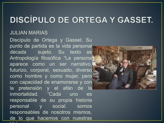 JULIAN MARIAS
Discípulo de Ortega y Gasset. Su
punto de partida es la vida personal
década sujeto. Su texto es
Antropología filosófica “La persona
aparece como un ser narrativo,
futurizo, corporal, sexuado, diverso
como hombre y como mujer, pero
con capacidad de enamorarse y con
la pretensión y el afán de la
inmortalidad. ”Cada uno es
responsable de su propia historia
personal y social. somos
responsables de nosotros mismos,
de lo que hacemos con nuestras
 