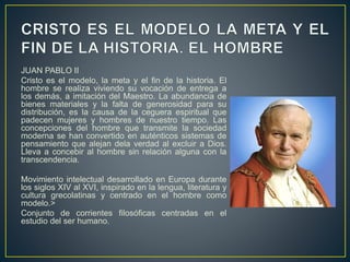JUAN PABLO II
Cristo es el modelo, la meta y el fin de la historia. El
hombre se realiza viviendo su vocación de entrega a
los demás, a imitación del Maestro. La abundancia de
bienes materiales y la falta de generosidad para su
distribución, es la causa de la ceguera espiritual que
padecen mujeres y hombres de nuestro tiempo. Las
concepciones del hombre que transmite la sociedad
moderna se han convertido en auténticos sistemas de
pensamiento que alejan dela verdad al excluir a Dios.
Lleva a concebir al hombre sin relación alguna con la
transcendencia.
Movimiento intelectual desarrollado en Europa durante
los siglos XIV al XVI, inspirado en la lengua, literatura y
cultura grecolatinas y centrado en el hombre como
modelo.>
Conjunto de corrientes filosóficas centradas en el
estudio del ser humano.
 