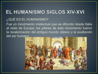 ¿QUÉ ES EL HUMANISMO?
Fue un movimiento intelectual que se difundió desde Italia
al resto de Europa, los pilares de este movimiento fueron
la revalorización del antiguo mundo clásico y la exaltación
del ser humano.
 