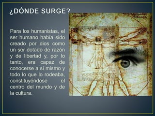 Para los humanistas, el
ser humano había sido
creado por dios como
un ser dotado de razón
y de libertad y, por lo
tanto, era capaz de
conocerse a sí mismo y
todo lo que lo rodeaba,
constituyéndose el
centro del mundo y de
la cultura.
 