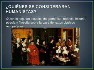Quienes seguían estudios de gramática, retórica, historia,
poesía y filosofía sobre la base de textos clásicos
recuperados.
 