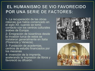 1- La recuperación de las obras
clásicas que había comenzado en
el siglo XII, cuando se tomó
contacto con los centros culturales
árabes de Europa.
2- Emigración de bizantinos desde
la invasión turca de estos se
instalaron generalmente en Italia
(Florencia y Venecia).
3- Fundación de academias,
centros de estudio financiados por
los mecenas
4- invención de la imprenta,
acelerando la impresión de libros y
favoreció su difusión.
 