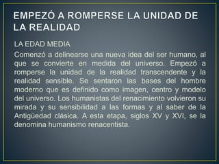LA EDAD MEDIA
Comenzó a delinearse una nueva idea del ser humano, al
que se convierte en medida del universo. Empezó a
romperse la unidad de la realidad transcendente y la
realidad sensible. Se sentaron las bases del hombre
moderno que es definido como imagen, centro y modelo
del universo. Los humanistas del renacimiento volvieron su
mirada y su sensibilidad a las formas y al saber de la
Antigüedad clásica. A esta etapa, siglos XV y XVI, se la
denomina humanismo renacentista.
 