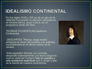 En los siglos XVIII y XIX se da un giro en la
reflexión humanista: la atención centrada en
el hombre deriva, poco a poco, en un
progresivo olvido de Dios.
TEORIAS FILOSOFICAS-Idealismo
Continental.
DESCARTES “Pienso, luego existo”,
antepone la razón del hombre a la realidad,
convirtiéndola en el último criterio de la
verdad.
Este pensador francés, en concreto,
desarrolló extensamente una teoría según la
cual en cada ser humano hay un cuerpo y
una sustancia espiritual que lo dirige y que
es la fuente de nuestra consciencia.
 