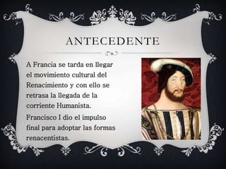 ANTECEDENTE 
A Francia se tarda en llegar 
el movimiento cultural del 
Renacimiento y con ello se 
retrasa la llegada de la 
corriente Humanista. 
Francisco I dio el impulso 
final para adoptar las formas 
renacentistas. 
 