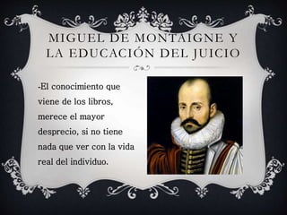 MIGUEL DE MONTAIGNE Y 
LA EDUCACIÓN DEL JUICIO 
-El conocimiento que 
viene de los libros, 
merece el mayor 
desprecio, si no tiene 
nada que ver con la vida 
real del individuo. 
 