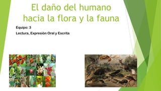 El daño del humano
hacia la flora y la fauna
Equipo: 3
Lectura, Expresión Oral y Escrita
 