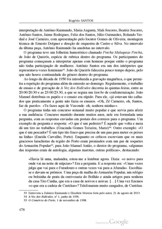 Rogério SantoS
interpretação de António Raimundo, Maria Augusta, Mali Socorro, Beatriz Socorro,
António Santos, Jaime Rodrigues, Feliz dos Santos, Júlio Guimarães, Rolando Ver
dial e José Carneiro, com apresentação pelo locutor Gomes de Oliveira, montagem
técnica de Ernesto Dolgner e direção de orquestra de Castro e Silva. No intervalo
da última peça, António Raimundo lia anedotas no intervalo.
O programa teve um folhetim humorístico chamado Pincha Malaquias Pincha,
de João de Queirós, espécie de rubrica dentro do programa. Os participantes do
programa começaram a interpretar apenas com homens porque então o programa
não tinha participação de mulheres. António Santos era um dos intérpretes que
representava vozes femininas33. João de Queirós faleceria pouco tempo depois, pelo
que não houve continuidade do género dentro do programa.
Ao longo da década de 1950 foi introduzida a gravação magnética, o que permi
tiu a repetição do programa além da emissão ao domingo. Regularmente, o trabalho
de ensaio e de gravação de A Voz dos Ridículos decorria às quintas-feiras, entre as
20:00/20:30 e as 23:00/23:30, a que se seguia um lanche de confraternização. João
Manuel distribuia os papéis e o ensaio era rápido. Para ele, «já estavam tão calha
dos que praticamente a gente não fazia os ensaios. «Oh, Zé Carneiro, oh, Santos,
faz de parolo». «Tu fazes aqui de Visconde: oh, senhora minha»».
O programa tinha um concurso semanal muito popular e que servia para aferir
a sua audiência. Concurso mantido durante muitos anos, nele era formulada uma
pergunta, com as respostas enviadas em postais dos correios para o programa. Um
exemplo de pergunta e resposta: «O que é um pedreiro? É aquele que volta e meia
dá um tiro no trabalho» (Gracinda Gomes Teixeira, Mariz)34. Outro exemplo: «O
que é um pescador? É um tipo tão fraco que precisa de um pau para meter os peixes
na linha» (Eneida Carvalho, Porto). Enquanto os críticos escreviam que os mais
graciosos larachistas da região do Porto eram premiados com um par de soquetes
do Armazém Popular35, para João Manuel Antão, o diretor do programa, «algumas
das respostas eram de antologia, algumas marotas, outras políticas», destacando:
«Havia lá uma, malandra, estou-me a lembrar agora. Dizia: «o noivo para
onde vai na noite de núpcias»? Era a pergunta. E a resposta era: «Umas vezes
julga que vai para o Furadouro e outras vezes vai para a Afurada». Escolhia
se e davam-se prémios. Uma peça de malha do Armazém Popular, um relógio
ou bolsinha de prata da ourivesaria do Bolhão e ainda artigos para senhora
da casa Tito Cunha, que era a casa de noivos e noivas. […] Uma vez fizemos
«o que era a cadeia de Custóias»? Telefonaram muito zangados, de Custóias.
33 Entrevista a Zulmiro Raimundo e Elisabete Moreira feita pelo autor, 21 de agosto de 2013.
34 A Voz dos Ridículos, nº 1, junho de 1956.
35 O Comércio do Porto, 1 de novembro de 1998.
478
 