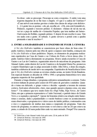 Capítulo 13. O humor de A Voz dos Ridículos (1945-2013)
Eu disse: «não se preocupe. Preocupe-se com a resposta». E então vem uma
resposta daquelas de se lhe tirar o chapéu. «O que é a cadeia de Custóias»?
«É um móvel com muitas gavetas e todas elas cheias de artigo com defeito».
[…] A gente tira os postais: «oh, pá, escolhe aí». «Oh, esta está formidável».
Primeiro, segundo e terceiro prémio. E dizíamos: «fulano de tal da rua tal,
vai ter a peça de malha do «Armazém Popular, que tem malhas até fartar».
Ourivesaria do Bolhão, segundo prémio. E depois lá iam receber à casa. Não
era nada com a gente. Já sabiam. A gente enviava o postal com a quadra
premiada e iam lá receber»36.
3. EntrE a solidariEdadE E o EnGEnho dE FuGir à cEnsura
A Voz dos Ridículos também se caracterizou por fazer obras de bem estar. O
padre Américo, famoso pela sua obra de apoio a rapazes sem família, começou em
A Voz dos Ridículos a fazer peditórios. Depois, os elementos do programa realiza
ram espetáculos na Casa do Gaiato e no Coliseu do Porto a favor dessa obra. O
padre Américo falava diretamente no programa. Houve ainda excursões à Casa do
Gaiato e ao Lar do Comércio, organizadas através do microfone do programa. João
Manuel Antão, então diretor do Lar do Comércio e do hospital Maria Pia, promoveu
o aspeto filantrópico que se julga associado à rádio. Júlio Silva, o dono da estação,
também colaborou de modo ativo na campanha. Espetáculos de beneficiência feitos
por A Voz dos Ridículos seriam as revistas citadas acima, no teatro Sá da Bandeira.
Em especial durante as décadas de 1950 e 1960, o programa humorístico teve uma
pequena orquestra de boa qualidade.
Durante a longa ditadura, o programa enfrentou semanalmente a censura. Todos
os textos tinham de passar pelo censor do SNI antes de gravados e emitidos. Quan
do o tema era delicado, o grupo votava e decidia: «quando a tesoura da censura
cortava, ficávamos aborrecidos, claro, mas quando passava alguma coisa, era uma
festa»37. Um número que teve muito êxito foi «Pipa Velha, Pipa Nova», de Castro
Maia, em que a primeira representava a União Nacional, o partido único do Estado
Novo, e a segunda a oposição38. Apesar da bonomia relativa na relação entre humo
ristas e censura, dada a popularidade e o modo burlesco como os acontecimentos
eram observados, o programa teve vários casos de índole política, contornados com
o riso e o pagamento de multas mas nunca a suspensão do programa. Num dos
textos do programa, os autores escreveram «o sol estava a dar no Zé que estava na
praia, e coitado do Zé nem podia falar cada vez mais mirrado. Porquê? Por causa do
36 Entrevista a João Manuel Antão feita pelo autor, 22 de junho de 2013.
37 Jornal de Notícias, 4 de maio de 1999.
38 Jornal de Notícias, 4 de maio de 1999.
479
 