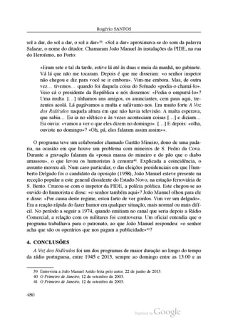 Rogério SantoS
sol a dar, do sol a dar, o sol a dar»39. «Sol a dar» aproximava-se do som da palavra
Salazar, o nome do ditador. Chamaram João Manuel às instalações da PIDE, na rua
do Heroísmo, no Porto:
«Eram sete e tal da tarde, estive lá até às duas e meia da manhã, no gabinete.
Vá lá que não me tocaram. Depois é que me disseram: «o senhor inspetor
não chegou e diz para você se ir embora». Vim-me embora. Mas, de outra
vez… tivemos… quando foi daquela coisa do Solnado «podia-o chamá-lo».
Veio cá o presidente da República e nós dissemos: «Podia-o empurrá-lo»?
Uma multa. […] tínhamos uns amigos, os anunciantes, cem paus aqui, tre
zentos acolá. Lá pagávamos a multa e safávamo-nos. Era muito forte A Voz
dos Ridículos naquela altura em que não havia televisão. A malta esperava,
que sabia… Eu ia no elétrico e às vezes aconteciam coisas […] e diziam…
Eu ouvia: «vamos a ver o que eles dizem no domingo». […] E depois: «olha,
ouviste no domingo»? «Oh, pá, eles falaram assim assim»».
O programa teve um colaborador chamado Gastão Mineiro, dono de uma pada
ria, na ocasião em que houve um problema com mineiros de S. Pedro da Cova.
Durante a gravação falaram da «pouca massa do mineiro e do pão que o diabo
amassou», o que levou os humoristas à censura40. Explicada a coincidência, o
assunto morreu ali. Num caso particular, o das eleições presidenciais em que Hum
berto Delgado foi o candidato da oposição (1958), João Manuel esteve presente na
receção popular a este general dissidente do Estado Novo, na estação ferroviária de
S. Bento. Cruzou-se com o inspetor da PIDE, a polícia política. Este chegou-se ao
ouvido do humorista e disse: «o senhor também aqui»? João Manuel olhou para ele
e disse: «Por causa deste regime, estou farto de ver gordos. Vim ver um delgado».
Era a reação rápida do fazer humor em qualquer situação, mais normal ou mais difí
cil. No período a seguir a 1974, quando emitiam no canal que seria depois a Rádio
Comercial, a relação com os militares foi controversa. Um oficial entendia que o
programa trabalhava para o patronato, ao que João Manuel respondeu: «o senhor
acha que são os operários que nos pagam a publicidade»41?
4. conclusõEs
A Voz dos Ridículos foi um dos programas de maior duração ao longo do tempo
da rádio portuguesa, entre 1945 e 2013, sempre ao domingo entre as 13:00 e as
39 Entrevista a João Manuel Antão feita pelo autor, 22 de junho de 2013.
40 O Primeiro de Janeiro, 12 de setembro de 2003.
41 O Primeiro de Janeiro, 12 de setembro de 2003.
480
 