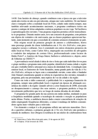 Capítulo 13. O humor de A Voz dos Ridículos (1945-2013)
14:00. Este horário de almoço, quando combinou com a época em que a televisão
ainda não existia ou não era prevalecente, atingia um vasto auditório. De um humor
claro e tranquilo sobre a realidade local do Porto, cidade onde emitiu sempre, mas
também relevando acontecimentos nacionais, o programa combinava textos em
poesia e cantigas de letras adaptadas a músicas populares ou em voga. Tal facilitava
a aprendizagem dos ouvintes. Uma pequena orquestra permitia colorir musicalmen
te os programas. Durante muitos anos, teve um concurso de perguntas, com prémios
em objetos de vestuário e de ourivesaria, que as classes populares apreciavam bas
tante, num momento em que a sociedade de consumo arrancava lentamente no país.
Pela origem social da primeira geração de autores e colaboradores, houve
uma presença grande da classe trabalhadora em A Voz dos Ridículos, com preo
cupações sociais e culturais. Isso é constatado em outros elementos pioneiros da
rádio local no Porto, como Carlos Silva, empregado em escritório de advogados
e vendedor das máquinas de costura Oliva, profissionalizado como locutor da
Rádio Porto42, e Américo da Graça Júnior, barbeiro e cabeleireiro e, depois, autor
de folhetins na ORSEC43.
A proveniência social aliada à ideia de riso e festa que cada indivíduo levou para
o grupo moldou o programa num estilo popular, identificável numa cidade e região
em que o trabalho fabril e artesanal era a marca de identidade forte. A irradiação num
emissor local, os Emissores do Norte Reunidos, numa grande parte da vida de A Voz
dos Ridículos, reforçou os laços com a comunidade ouvinte, como aliás o fundador
João Manuel consideraria quando se referia às expectativas dos ouvintes, tornando o
programa, pela sua proximidade, uma espécie de voz da cidade e da região.
Como em toda a rádio comercial, a publicidade foi a segurança financeira do
programa, sempre uma publicidade local e regional em épocas de afirmação eco
nómica da cidade e da região. Quando adveio a crise financeira de 2008, associada
ao desaparecimento e cansaço dos seus autores, o programa perderia a força do
investimento publicitário que teve ao longo de muitas décadas de atividade.
O programa fez grande parte da sua carreira em ondas médias, mudando-se para
a frequência modulada quando a tecnologia de emissão e receção se popularizou
nesta última. Porém, a audiência desceu dada a maior concorrência de estações de
rádio empregando frequências diferentes, a somar à mudança de hábitos consumi
dores agora mais voltados para a televisão.
Um elemento a realçar é a do programa refletir um universo masculino. Devi
do a questões culturais, a primeira geração de A Voz dos Ridículos não permitiu a
entrada de mulheres. Isso obrigou à existência de um núcleo de colaboradores bem
42 Entrevista a Carlos Silva feita pelo autor, 13 de agosto de 2012.
43 A Defesa, 15 de fevereiro de 1955.
481
 