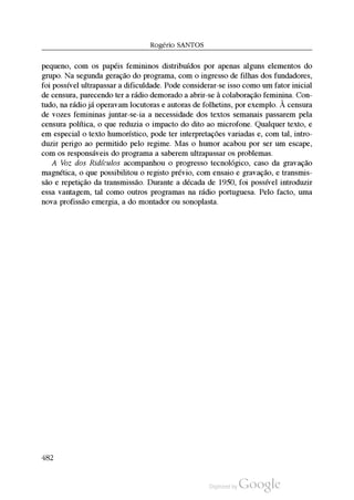 Rogério SantoS
pequeno, com os papéis femininos distribuídos por apenas alguns elementos do
grupo. Na segunda geração do programa, com o ingresso de filhas dos fundadores,
foi possível ultrapassar a dificuldade. Pode considerar-se isso como um fator inicial
de censura, parecendo ter a rádio demorado a abrir-se à colaboração feminina. Con
tudo, na rádio já operavam locutoras e autoras de folhetins, por exemplo. À censura
de vozes femininas juntar-se-ia a necessidade dos textos semanais passarem pela
censura política, o que reduzia o impacto do dito ao microfone. Qualquer texto, e
em especial o texto humorístico, pode ter interpretações variadas e, com tal, intro
duzir perigo ao permitido pelo regime. Mas o humor acabou por ser um escape,
com os responsáveis do programa a saberem ultrapassar os problemas.
A Voz dos Ridículos acompanhou o progresso tecnológico, caso da gravação
magnética, o que possibilitou o registo prévio, com ensaio e gravação, e transmis
são e repetição da transmissão. Durante a década de 1950, foi possível introduzir
essa vantagem, tal como outros programas na rádio portuguesa. Pelo facto, uma
nova profissão emergia, a do montador ou sonoplasta.
482
 