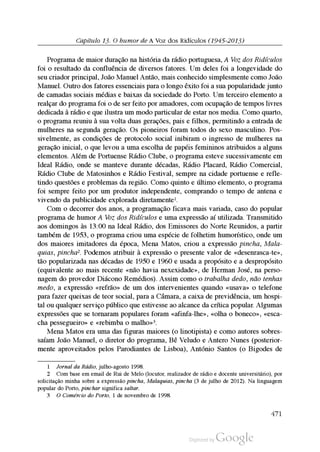 Capítulo 13. O humor de A Voz dos Ridículos (1945-2013)
Programa de maior duração na história da rádio portuguesa, A Voz dos Ridículos
foi o resultado da confluência de diversos fatores. Um deles foi a longevidade do
seu criador principal, João Manuel Antão, mais conhecido simplesmente como João
Manuel. Outro dos fatores essenciais para o longo êxito foi a sua popularidade junto
de camadas sociais médias e baixas da sociedade do Porto. Um terceiro elemento a
realçar do programa foi o de ser feito por amadores, com ocupação de tempos livres
dedicada à rádio e que ilustra um modo particular de estar nos media. Como quarto,
o programa reuniu à sua volta duas gerações, pais e filhos, permitindo a entrada de
mulheres na segunda geração. Os pioneiros foram todos do sexo masculino. Pos
sivelmente, as condições de protocolo social inibiram o ingresso de mulheres na
geração inicial, o que levou a uma escolha de papéis femininos atribuidos a alguns
elementos. Além de Portuense Rádio Clube, o programa esteve sucessivamente em
Ideal Rádio, onde se manteve durante décadas, Rádio Placard, Rádio Comercial,
Rádio Clube de Matosinhos e Rádio Festival, sempre na cidade portuense e refle
tindo questões e problemas da região. Como quinto e último elemento, o programa
foi sempre feito por um produtor independente, comprando o tempo de antena e
vivendo da publicidade explorada diretamente1.
Com o decorrer dos anos, a programação ficava mais variada, caso do popular
programa de humor A Voz dos Ridículos e uma expressão aí utilizada. Transmitido
aos domingos às 13:00 na Ideal Rádio, dos Emissores do Norte Reunidos, a partir
também de 1953, o programa criou uma espécie de folhetim humorístico, onde um
dos maiores imitadores da época, Mena Matos, criou a expressão pincha, Mala
quias, pincha2. Podemos atribuir à expressão o presente valor de «desenrasca-te»,
tão popularizada nas décadas de 1950 e 1960 e usada a propósito e a despropósito
(equivalente ao mais recente «não havia nexexidade», de Herman José, na perso
nagem do provedor Diácono Remédios). Assim como o trabalha dedo, não tenhas
medo, a expressão «refrão» de um dos intervenientes quando «usava» o telefone
para fazer queixas de teor social, para a Câmara, a caixa de previdência, um hospi
tal ou qualquer serviço público que estivesse ao alcance da crítica popular. Algumas
expressões que se tornaram populares foram «afinfa-lhe», «olha o boneco», «esca
cha pessegueiro» e «rebimba o malho»3.
Mena Matos era uma das figuras maiores (o linotipista) e como autores sobres
saíam João Manuel, o diretor do programa, Bê Veludo e Antero Nunes (posterior
mente aproveitados pelos Parodiantes de Lisboa), António Santos (o Bigodes de
1 Jornal da Rádio, julho-agosto 1998.
2 Com base em email de Rui de Melo (locutor, realizador de rádio e docente universitário), por
solicitação minha sobre a expressão pincha, Malaquias, pincha (3 de julho de 2012). Na linguagem
popular do Porto, pinchar significa saltar.
3 O Comércio do Porto, 1 de novembro de 1998.
471
 