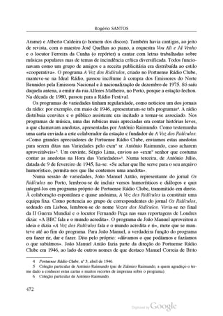 Rogério SantoS
Arame) e Alberto Caldeira (o homem dos discos). Também havia cantigas, ao jeito
de revista, com o maestro José Quelhas ao piano, a orquestra Vou Ali e Já Venho
e o locutor Ferreira da Cunha (o repórter) a cantar com letras trabalhadas sobre
músicas populares mas de temas de incindência crítica diversificada. Todos funcio
navam como um grupo de amigos e a receita publicitária era distribuída ao estilo
«cooperativa». O programa A Voz dos Ridículos, criado no Portuense Rádio Clube,
manteve-se na Ideal Rádio, passou incólume à compra dos Emissores do Norte
Reunidos pela Emissora Nacional e à nacionalização de dezembro de 1975. Só saíu
daquela antena, a emitir da rua Alferes Malheiro, no Porto, porque a estação fechou.
Na década de 1980, passou para a Rádio Festival.
Os programas de variedades tinham regularidade, como noticiou um dos jornais
da rádio: por exemplo, em maio de 1946, apresentaram-se três programas4. A rádio
distribuia convites e o público assistente era incitado a tornar-se associado. Nos
programas de música, uma das rubricas mais apreciadas era contar histórias leves,
a que chamavam anedotas, apresentadas por António Raimundo. Como testemunha
uma carta enviada a este colaborador da estação e fundador de A Voz dos Ridículos:
«Como grandes apreciadores de Portuense Rádio Clube, enviamos estas anedotas
para serem ditas nas Variedades pelo exmº sr. António Raimundo, caso acharem
aproveitáveis»5. Um ouvinte, Sérgio Lima, enviou ao «exmº senhor que costuma
contar as anedotas na Hora das Variedades»6. Numa terceira, de António Júlio,
datada de 9 de fevereiro de 1945, lia-se: «Se achar que lhe serve para o seu arquivo
humorístico, permita-nos que lhe contemos uma anedota».
Numa sessão de variedades, João Manuel Antão, representante do jornal Os
Ridículos no Porto, lembrou-se de incluir versos humorísticos e diálogos e quis
integrá-los em programa próprio de Portuense Rádio Clube, transmitido em direto.
À colaboração espontânea e quase anónima, A Voz dos Ridículos ia constituir uma
equipa fixa. Como pertencia ao grupo de correspondentes do jornal Os Ridículos,
sedeado em Lisboa, lembrou-se do nome Vozes dos Ridículos. Vivia-se no final
da II Guerra Mundial e o locutor Fernando Peça nas suas reportagens de Londres
dizia: «A BBC fala e o mundo acredita». O programa de João Manuel aproveitou a
ideia e dizia «A Voz dos Ridículos fala e o mundo acredita e ri», mote que se man
teve até ao fim do programa. Para João Manuel, a verdadeira função do programa
era fazer rir, dar e fazer. Dito pelo próprio: «dávamos o que podíamos e fazíamos
o que sabiámos». João Manuel Antão fazia parte da direção do Portuense Rádio
Clube em 1946, ao lado de outros nomes de que destaco Manuel Correia de Brito
4 Portuense Rádio Clube, nº 3, abril de 1946.
5 Coleção particular de António Raimundo (pai de Zulmiro Raimundo, a quem agradeço o ter
me dado a conhecer estas cartas e muitos recortes de imprensa sobre o programa).
6 Coleção particular de António Raimundo.
472
 