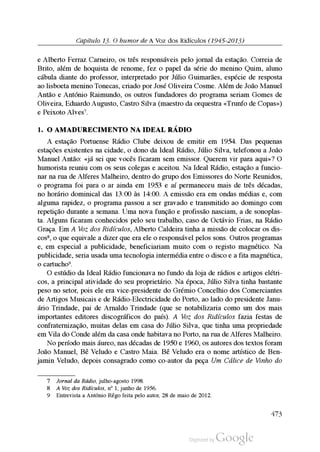 Capítulo 13. O humor de A Voz dos Ridículos (1945-2013)
e Alberto Ferraz Carneiro, os três responsáveis pelo jornal da estação. Correia de
Brito, além de hoquista de renome, fez o papel da série do menino Quim, aluno
cábula diante do professor, interpretado por Júlio Guimarães, espécie de resposta
ao lisboeta menino Tonecas, criado por José Oliveira Cosme. Além de João Manuel
Antão e António Raimundo, os outros fundadores do programa seriam Gomes de
Oliveira, Eduardo Augusto, Castro Silva (maestro da orquestra «Trunfo de Copas»)
e Peixoto Alves7.
1. o amadurEcimEnto na idEal rádio
A estação Portuense Rádio Clube deixou de emitir em 1954. Das pequenas
estações existentes na cidade, o dono da Ideal Rádio, Júlio Silva, telefonou a João
Manuel Antão: «já sei que vocês ficaram sem emissor. Querem vir para aqui»? O
humorista reuniu com os seus colegas e aceitou. Na Ideal Rádio, estação a funcio
nar na rua de Alferes Malheiro, dentro do grupo dos Emissores do Norte Reunidos,
o programa foi para o ar ainda em 1953 e aí permaneceu mais de três décadas,
no horário dominical das 13:00 às 14:00. A emissão era em ondas médias e, com
alguma rapidez, o programa passou a ser gravado e transmitido ao domingo com
repetição durante a semana. Uma nova função e profissão nasciam, a de sonoplas
ta. Alguns ficaram conhecidos pelo seu trabalho, caso de Octávio Frias, na Rádio
Graça. Em A Voz dos Ridículos, Alberto Caldeira tinha a missão de colocar os dis
cos8, o que equivale a dizer que era ele o responsável pelos sons. Outros programas
e, em especial a publicidade, beneficiariam muito com o registo magnético. Na
publicidade, seria usada uma tecnologia intermédia entre o disco e a fita magnética,
o cartucho9.
O estúdio da Ideal Rádio funcionava no fundo da loja de rádios e artigos elétri
cos, a principal atividade do seu proprietário. Na época, Júlio Silva tinha bastante
peso no setor, pois ele era vice-presidente do Grémio Concelhio dos Comerciantes
de Artigos Musicais e de Rádio-Electricidade do Porto, ao lado do presidente Janu
ário Trindade, pai de Arnaldo Trindade (que se notabilizaria como um dos mais
importantes editores discográficos do país). A Voz dos Ridículos fazia festas de
confraternização, muitas delas em casa do Júlio Silva, que tinha uma propriedade
em Vila do Conde além da casa onde habitava no Porto, na rua de Alferes Malheiro.
No período mais áureo, nas décadas de 1950 e 1960, os autores dos textos foram
João Manuel, Bê Veludo e Castro Maia. Bê Veludo era o nome artístico de Ben
jamin Veludo, depois consagrado como co-autor da peça Um Cálice de Vinho do
7 Jornal da Rádio, julho-agosto 1998.
8 A Voz dos Ridículos, nº 1, junho de 1956.
9 Entrevista a António Rêgo feita pelo autor, 28 de maio de 2012.
473
 