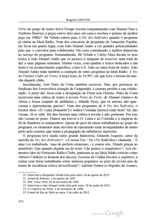 Rogério SantoS
Porto do grupo de teatro Seiva Troupe (escrita conjuntamente com Manuel Dias e
Norberto Barroca, a peças esteve dois anos em cena e recebeu o prémio de melhor
peça em 1982)10. Bê Veludo entrou para A Voz dos Ridículos quando o programa
já emitia na Ideal Rádio. Num dos concursos de perguntas do Armazém Popular,
ele ficou em quarto lugar, com João Manuel Antão a ver grandes potencialidades
pelo que o convidou para colaborador. Ele seria considerado o melhor humorista
ao serviço do programa. Semanalmente, Bê Veludo e Castro Maia davam os seus
textos a João Manuel Antão que os passava à máquina de escrever, num total de
dez a onze páginas semanais. Muitas vezes, com quadras e textos dedicados a um
motivo ou acontecimento específico, como o S. João ou outra festa de realce. João
Manuel Antão tinha também a condução de outro programa na Ideal Rádio: A Voz
do Futebol Clube do Porto, à terça-feira, às 19:3011, ele que fora o letrista da mar
cha daquele clube.
Inicialmente, José Pinto da Costa também escreveu. Mas, por pertencer ao
Sindicato dos Ferroviários (estação de Campanhã), a censura proibiu a sua colabo
ração. A partir daí, ficou com a designação de Poeta sem Destino. Pinto da Costa
escreveria uma crítica de teatro à revista Feira do Porto, de Manuel Gustavo de
Abreu e Sousa (capitão de artilharia) e Athaíde Perry, que os autores não apre
ciaram e apresentaram queixa12. Num dos programas de A Voz dos Ridículos, o
locutor diria: «D. Luísa [Satanela?] e senhor Costinha [atores] estão bem? Ah, não
vieram. Já se sabe. Há dias fizeram uma crítica à revista e não gostaram. Por isso
não vieram ao posto. Damos um louvor à D. Luísa e ao Costinha e à empresa do
Sá da Bandeira os sentimentos» Apesar do peso da classe trabalhadora no grupo do
programa, os elementos mais ativistas do operariado eram acompanhados de muito
perto pela censura, que temia a propagação de influências marxistas.
O programa teve ainda outro grande humorista, Eduardo Augusto, autor da
marcha da Voz dos Ridículos13: «A nossa Voz / De «Os Ridículos» chamada, / É
uma voz endiabrada / mas de perfeito otimismo; / e somos nós, /Dando graças ao
manifesto /Que quando alguém sai do texto /Lhe pomos o sinapismo»14. Aos ele
mentos idos do Portuense Rádio Clube, juntaram-se na Ideal Rádio estrelas como
Alberto Caldeira (o homem dos discos), Ferreira da Cunha (locutor e repórter), a
cantar com letras trabalhadas sobre músicas populares ao jeito de revista mas de
temas de incidência crítica diversificada15, António Santos (o Bigodes de Arame),
10 Entrevista a Benjamim Veludo feita pelo autor, 24 de agosto de 2013.
11 Jornal de Notícias, 1 de janeiro de 1957.
12 SNI, Caixa 1395, 22 de novembro de 1946.
13 Entrevista a João Manuel Antão feita pelo autor, 22 de junho de 2013.
14 O Comércio do Porto, 1 de novembro de 1998.
15 E-mail de Rui de Melo ao autor, 3 de julho de 2012.
474
 