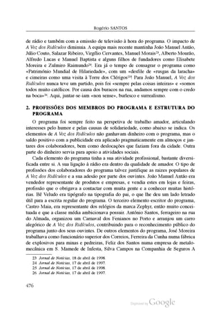 Rogério SantoS
de rádio e também com a emissão de televisão à hora do programa. O impacto de
A Voz dos Ridículos diminuia. A equipa mais recente mantinha João Manuel Antão,
Júlio Couto, Salazar Ribeiro, Virgílio Cervantes, Manuel Morais23, Alberto Mourão,
Alfredo Lucas e Manuel Baptista e alguns filhos de fundadores como Elisabete
Moreira e Zulmiro Raimundo24. Era já o tempo de consagrar o programa como
«Património Mundial de Hilariedade», com um «desfile de «rusgas da laracha»
e cimeiras como uma visita à Torre dos Clérigos25! Para João Manuel, A Voz dos
Ridículos nunca teve um partido, pois foi «sempre pelas coisas inteiras» e «somos
todos muito católicos. Por causa dos buracos na rua, andamos sempre com o credo
na boca»26. Aqui, juntar-se-iam «non sense», burlesco e surrealismo.
2. proFissõEs dos mEmbros do proGrama E Estrutura do
proGrama
O programa foi sempre feito na perspetiva de trabalho amador, articulando
interesses pelo humor e pelas causas de solidariedade, como abaixo se indica. Os
elementos de A Voz dos Ridículos não ganhavam dinheiro com o programa, mas o
saldo positivo com a publicidade era aplicado pragmaticamente em almoços e jan
tares dos colaboradores, bem como deslocações que faziam fora da cidade. Outra
parte do dinheiro servia para apoio a atividades sociais.
Cada elemento do programa tinha a sua atividade profissional, bastante diversi
ficada entre si. A sua ligação à rádio era dentro da qualidade de amador. O tipo de
profissões dos colaboradores do programa talvez justifique as raizes populares de
A Voz dos Ridículos e a sua adesão por parte dos ouvintes. João Manuel Antão era
vendedor representante de produtos e empresas, e vendia estes em lojas e feiras,
profissão que o obrigava a contactar com muita gente e a conhecer muitas histó
rias. Bê Veludo era tipógrafo na tipografia do pai, o que lhe deu um lado letrado
útil para a escrita regular do programa. O terceiro elemento escritor do programa,
Castro Maia, era representante dos relógios da marca Zephyr, então muito concei
tuada e que a classe média ambicionava possuir. António Santos, ferrageiro na rua
do Almada, organizou um Carnaval dos Fenianos no Porto e arranjou um carro
alegórico de A Voz dos Ridículos, contribuindo para o reconhecimento público do
programa junto dos seus ouvintes. De outros elementos do programa, José Moreira
trabalhava como funcionário superior dos Correios, Ferreira da Cunha numa fábrica
de explosivos para minas e pedreiras, Feliz dos Santos numa empresa de metalo
mecânica em S. Mamede de Infesta, Silva Campos na Companhia de Seguros A
23 Jornal de Notícias, 18 de abril de 1998.
24 Jornal de Notícias, 17 de abril de 1997.
25 Jornal de Notícias, 17 de abril de 1998.
26 Jornal de Notícias, 17 de abril de 1997.
476
 