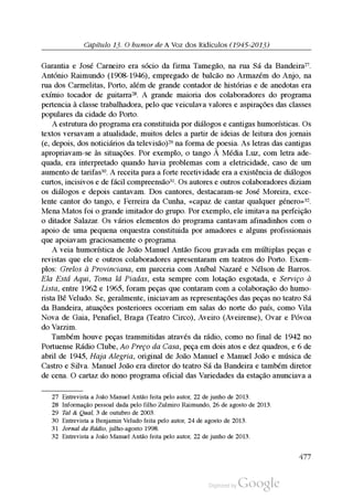 Capítulo 13. O humor de A Voz dos Ridículos (1945-2013)
Garantia e José Carneiro era sócio da firma Tamegão, na rua Sá da Bandeira27.
António Raimundo (1908-1946), empregado de balcão no Armazém do Anjo, na
rua dos Carmelitas, Porto, além de grande contador de histórias e de anedotas era
exímio tocador de guitarra28. A grande maioria dos colaboradores do programa
pertencia à classe trabalhadora, pelo que veiculava valores e aspirações das classes
populares da cidade do Porto.
A estrutura do programa era constituida por diálogos e cantigas humorísticas. Os
textos versavam a atualidade, muitos deles a partir de ideias de leitura dos jornais
(e, depois, dos noticiários da televisão)29 na forma de poesia. As letras das cantigas
apropriavam-se às situações. Por exemplo, o tango À Média Luz, com letra ade
quada, era interpretado quando havia problemas com a eletricidade, caso de um
aumento de tarifas30. A receita para a forte recetividade era a existência de diálogos
curtos, incisivos e de fácil compreensão31. Os autores e outros colaboradores diziam
os diálogos e depois cantavam. Dos cantores, destacaram-se José Moreira, exce
lente cantor do tango, e Ferreira da Cunha, «capaz de cantar qualquer género»32.
Mena Matos foi o grande imitador do grupo. Por exemplo, ele imitava na perfeição
o ditador Salazar. Os vários elementos do programa cantavam afinadinhos com o
apoio de uma pequena orquestra constituida por amadores e alguns profissionais
que apoiavam graciosamente o programa.
A veia humorística de João Manuel Antão ficou gravada em múltiplas peças e
revistas que ele e outros colaboradores apresentaram em teatros do Porto. Exem
plos: Grelos à Provinciana, em parceria com Aníbal Nazaré e Nélson de Barros.
Ela Está Aqui, Toma lá Piadas, esta sempre com lotação esgotada, e Serviço à
Lista, entre 1962 e 1965, foram peças que contaram com a colaboração do humo
rista Bê Veludo. Se, geralmente, iniciavam as representações das peças no teatro Sá
da Bandeira, atuações posteriores ocorriam em salas do norte do país, como Vila
Nova de Gaia, Penafiel, Braga (Teatro Circo), Aveiro (Aveirense), Ovar e Póvoa
do Varzim.
Também houve peças transmitidas através da rádio, como no final de 1942 no
Portuense Rádio Clube, Ao Preço da Casa, peça em dois atos e dez quadros, e 6 de
abril de 1945, Haja Alegria, original de João Manuel e Manuel João e música de
Castro e Silva. Manuel João era diretor do teatro Sá da Bandeira e também diretor
de cena. O cartaz do nono programa oficial das Variedades da estação anunciava a
27 Entrevista a João Manuel Antão feita pelo autor, 22 de junho de 2013.
28 Informação pessoal dada pelo filho Zulmiro Raimundo, 26 de agosto de 2013.
29 Tal & Qual, 3 de outubro de 2003.
30 Entrevista a Benjamin Veludo feita pelo autor, 24 de agosto de 2013.
31 Jornal da Rádio, julho-agosto 1998.
32 Entrevista a João Manuel Antão feita pelo autor, 22 de junho de 2013.
477
 