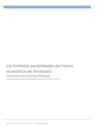 Las limitadas posibilidades del futuro
económico de Venezuela
Francisco José Contreras Márquez
Notas preparadas para la Comunicadora Social Lic Yuraidith González

[Escriba la dirección de la compañía]

 