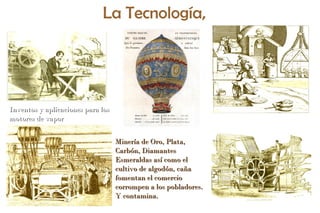 Globe aérostatique1786
Minería de Oro, Plata,Minería de Oro, Plata,
Carbón, DiamantesCarbón, Diamantes
Esmeraldas así como elEsmeraldas así como el
cultivo de algodón, cañacultivo de algodón, caña
fomentan el comerciofomentan el comercio
corrompen a los pobladores.corrompen a los pobladores.
Y contamina.Y contamina.
Inventos y aplicaciones para losInventos y aplicaciones para los
motores de vapormotores de vapor
La Tecnología,
 