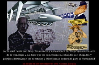EL HURTO DE LOS MOVIMIENTOS POR NATALIA AGUILAR
Por lo cual había que dirigir los avances y aplicaciones por los propios inventores
de la tecnología y no dejar que los comerciantes, coludidos con abogados y
políticos destruyeran los beneficios y autenticidad concebida para la humanidad
 