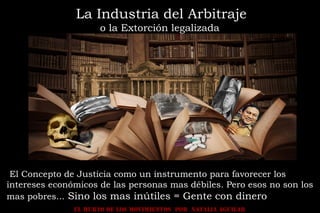 EL HURTO DE LOS MOVIMIENTOS POR NATALIA AGUILAR
La Industria del Arbitraje
o la Extorción legalizada
El Concepto de Justicia como un instrumento para favorecer los
intereses económicos de las personas mas débiles. Pero esos no son los
mas pobres... Sino los mas inútiles = Gente con dinero
 