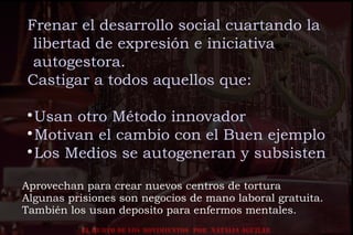 EL HURTO DE LOS MOVIMIENTOS POR NATALIA AGUILAR
Aprovechan para crear nuevos centros de tortura
Algunas prisiones son negocios de mano laboral gratuita.
También los usan deposito para enfermos mentales.
Frenar el desarrollo social cuartando la
libertad de expresión e iniciativa
autogestora.
Castigar a todos aquellos que:

Usan otro Método innovador

Motivan el cambio con el Buen ejemplo

Los Medios se autogeneran y subsisten
 