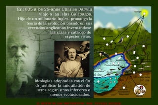EL HURTO DE LOS MOVIMIENTOS POR NATALIA AGUILAR
En1835 a los 26-años Charles Darwin
viajo a las islas Galápagos.
Hijo de un millonario Ingles, promulgo la
teoría de la evolución basado en sus
creencias anglicanas inventándose
las razas y catalogo de
especies vivas.
Ideologías adoptadas con el fin
de justificar la aniquilación de
seres según unos inferiores o
menos evolucionados.
 
