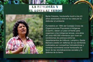 EL HURTO DE LOS MOVIMIENTOS POR NATALIA AGUILAR
Berta Cáceres, hondureña murió a los 43Berta Cáceres, hondureña murió a los 43
años asesinada a tiros en su casa por laaños asesinada a tiros en su casa por la
defender el ambientedefender el ambiente
Fundadora en 1993 del Consejo Cívico deFundadora en 1993 del Consejo Cívico de
Organizaciones Populares e IndígenasOrganizaciones Populares e Indígenas
(Copinh), daban un paso al frente para(Copinh), daban un paso al frente para
organizar a los indígenas lencas, una etniaorganizar a los indígenas lencas, una etnia
de unos 400.000 miembros que viven ende unos 400.000 miembros que viven en
condiciones de pobreza entre loscondiciones de pobreza entre los
departamentos de Intibucá, Lempira y Santadepartamentos de Intibucá, Lempira y Santa
Bárbara (oeste) en defensa de sus territoriosBárbara (oeste) en defensa de sus territorios
codiciados por compañías hidroeléctricas ycodiciados por compañías hidroeléctricas y
mineras movimiento social hondureño enmineras movimiento social hondureño en
favor de las reivindicaciones sociales y lafavor de las reivindicaciones sociales y la
defensa de la tierra.defensa de la tierra.
 