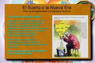 El Sueño o la Nueva Era
Robo de la Ingeniosidad e Imaginación Humana
La Filosofía del Nilismo (1900)La Filosofía del Nilismo (1900)
Cuando todos están fumando opio oCuando todos están fumando opio o
tomando cocaína nada les importa. Ytomando cocaína nada les importa. Y
justifican su cómoda mentira, conjustifican su cómoda mentira, con
preguntas para que te molestas en hacerpreguntas para que te molestas en hacer
algo si de todas maneras no importa.algo si de todas maneras no importa.
Mejor nos quedamos quietosMejor nos quedamos quietos
contemplando el momento!contemplando el momento!
Promoviendo la amoralidad,Promoviendo la amoralidad,
argumentando que la moral es unargumentando que la moral es un
invento de las religiones para controlar ainvento de las religiones para controlar a
las masas.las masas.
Así se desencadena la METAFISICAAsí se desencadena la METAFISICA
una rama del Nihilismouna rama del Nihilismo
EL HURTO DE LOS MOVIMIENTOS POR NATALIA AGUILAR
 