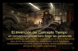 El Invención del Concepto Tiempo
un convencionalismo para dirigir las ganancias
Vladimir Lenin Dijo: “Que el motivo para luchar por la Tierra y libertad es
para atraer aquellos están los descontentos con la Autocracia
incorpóralos con disciplina, vigilancia mutua, control centralista como
principios de nuestra organización.
EL HURTO DE LOS MOVIMIENTOS POR NATALIA AGUILAR
 