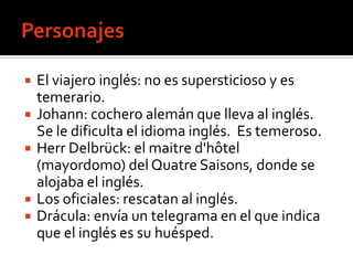    El viajero inglés: no es supersticioso y es
    temerario.
   Johann: cochero alemán que lleva al inglés.
    Se le dificulta el idioma inglés. Es temeroso.
   Herr Delbrück: el maitre d'hôtel
    (mayordomo) del Quatre Saisons, donde se
    alojaba el inglés.
   Los oficiales: rescatan al inglés.
   Drácula: envía un telegrama en el que indica
    que el inglés es su huésped.
 