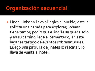    Lineal: Johann lleva al inglés al pueblo, este le
    solicita una parada para explorar, Johann
    tiene temor, por lo que el inglés se queda solo
    y en su camino llega al cementerio; en este
    lugar es testigo de eventos sobrenaturales.
    Luego una patrulla de jinetes lo rescata y lo
    lleva de vuelta al hotel.
 