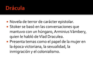    Novela de terror de carácter epistolar.
   Stoker se basó en las conversaciones que
    mantuvo con un húngaro, Arminius Vámbery,
    quien le habló de Vlad Draculea.
   Presenta temas como el papel de la mujer en
    la época victoriana, la sexualidad, la
    inmigración y el colonialismo.
 