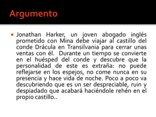    Jonathan Harker, un joven abogado inglés
    prometido con Mina debe viajar al castillo del
    conde Drácula en Transilvania para cerrar unas
    ventas con él. Durante un tiempo se convierte
    en el huésped del conde y descubre que la
    personalidad de este es extraña: no puede
    reflejarse en los espejos, no come nunca en su
    presencia y hace vida de noche. Poco a poco va
    descubriendo que es un ser despreciable, ruin y
    despiadado que acabará haciéndole rehén en el
    propio castillo..
 