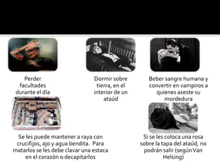 Perder                      Dormir sobre        Beber sangre humana y
  facultades                     tierra, en el      convertir en vampiros a
 durante el día                 interior de un         quienes aseste su
                                    ataúd                 mordedura




  Se les puede mantener a raya con                Si se les coloca una rosa
 crucifijos, ajo y agua bendita. Para            sobre la tapa del ataúd, no
matarlos se les debe clavar una estaca            podrán salir (según Van
     en el corazón o decapitarlos                          Helsing)
 