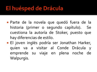    Parte de la novela que quedó fuera de la
    historia (primer o segundo capítulo). Se
    cuestiona la autoría de Stoker, puesto que
    hay diferencias de estilo.
   El joven inglés podría ser Jonathan Harker,
    quien va a visitar al Conde Drácula y
    emprende su viaje en plena noche de
    Walpurgis.
 