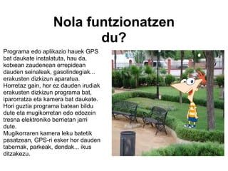 Nola funtzionatzen du?     Programa edo aplikazio hauek GPS bat daukate instalatuta, hau da, kotxean zaudenean errepidean dauden seinaleak, gasolindegiak... erakusten dizkizun aparatua. Horretaz gain, hor ez dauden irudiak erakusten dizkizun programa bat, iparorratza eta kamera bat daukate. Hori guztia programa batean bildu dute eta mugikorretan edo edozein tresna elektroniko berrietan jarri dute.  Mugikorraren kamera leku batetik pasatzean, GPS-ri esker hor dauden tabernak, parkeak, dendak... ikus ditzakezu. 