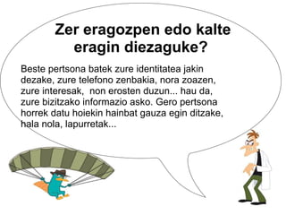 Beste pertsona batek zure identitatea jakin dezake, zure telefono zenbakia, nora zoazen, zure interesak,  non erosten duzun... hau da, zure bizitzako informazio asko. Gero pertsona horrek datu hoiekin hainbat gauza egin ditzake, hala nola, lapurretak... Zer eragozpen edo kalte eragin diezaguke?  