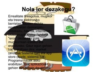 Errealitate areagotua, mugikor eta tresna elektroniko berrietan   dauden denda modukoetan deskargatu ditzekezu, hau da, interneten bidez mugikorreko dendatik "eros" dezakezu zure mugikorrean izateko eta erabiltzeko. Gaur egun gehien bat erabiltzen dira: market (android, sistema bat) eta app store (apple, sistema bat). Programa hauek asko erabiltzen dira, aplikazioak gehien bat dohain daudelako. Nola lor dezakegu? 
