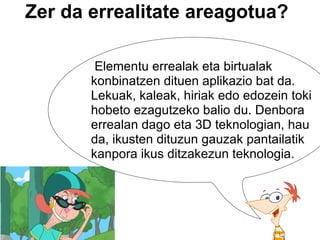 Zer da errealitate areagotua?   Elementu errealak eta birtualak konbinatzen dituen aplikazio bat da. Lekuak, kaleak, hiriak edo edozein toki hobeto ezagutzeko balio du. Denbora errealan dago eta 3D teknologian, hau da, ikusten dituzun gauzak pantailatik kanpora ikus ditzakezun teknologia. 