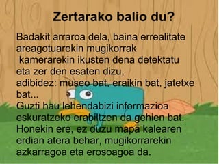 Zertarako balio du? Badakit arraroa dela, baina errealitate areagotuarekin mugikorrak  kamerarekin ikusten dena detektatu eta zer den esaten dizu, adibidez: museo bat, eraikin bat, jatetxe bat... Guzti hau lehendabizi informazioa eskuratzeko erabiltzen da gehien bat. Honekin ere, ez duzu mapa kalearen erdian atera behar, mugikorrarekin azkarragoa eta erosoagoa da.    