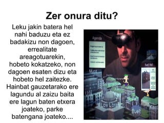Leku jakin batera hel nahi baduzu eta ez badakizu non dagoen, errealitate areagotuarekin, hobeto kokatzeko, non dagoen esaten dizu eta hobeto hel zaitezke. Hainbat gauzetarako ere lagundu al zaizu baita ere lagun baten etxera joateko, parke batengana joateko....   Zer onura ditu? 