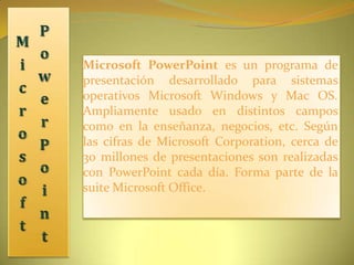Microsoft PowerPoint Microsoft PowerPoint es un programa de presentación desarrollado para sistemas operativos Microsoft Windows y Mac OS. Ampliamente usado en distintos campos como en la enseñanza, negocios, etc. Según las cifras de Microsoft Corporation, cerca de 30 millones de presentaciones son realizadas con PowerPoint cada día. Forma parte de la suite Microsoft Office. 