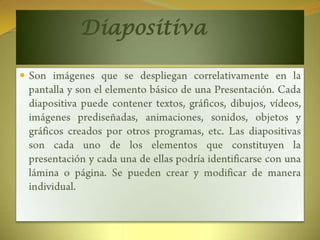 		DiapositivaSon imágenes que se despliegan correlativamente en la pantalla y son el elemento básico de una Presentación. Cada diapositiva puede contener textos, gráficos, dibujos, vídeos, imágenes prediseñadas, animaciones, sonidos, objetos y gráficos creados por otros programas, etc. Las diapositivas son cada uno de los elementos que constituyen la presentación y cada una de ellas podría identificarse con una lámina o página. Se pueden crear y modificar de manera individual.