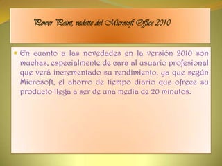 Power Point, vedette del Microsoft Office 2010En cuanto a las novedades en la versión 2010 son muchas, especialmente de cara al usuario profesional que verá incrementado su rendimiento, ya que según Microsoft, el ahorro de tiempo diario que ofrece su producto llega a ser de una media de 20 minutos.