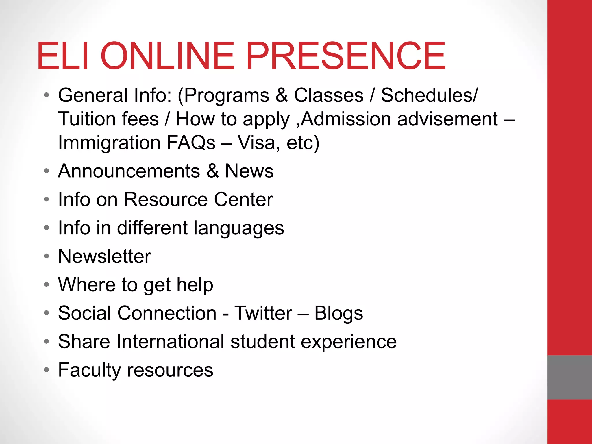 ELI ONLINE PRESENCE
• General Info: (Programs & Classes / Schedules/
Tuition fees / How to apply ,Admission advisement –
Immigration FAQs – Visa, etc)
• Announcements & News
• Info on Resource Center
• Info in different languages
• Newsletter
• Where to get help
• Social Connection - Twitter – Blogs
• Share International student experience
• Faculty resources
 