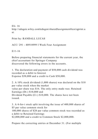 Eli- 16
http://edugen.wiley.comledugen/sharedJassignmentltest/qprint.u
ni
Print by: RANDALL LUCAS
ACC/ 291 - 40918999 I Week Four Assignment
E11-16
Before preparing financial statements for the current year, the
chief accountant for Springer Company
discovered the following errors in the accounts.
1. The declaration and payment of $50,000 cash dividend was
recorded as a debit to Interest
Expense $50,000 and a credit to Cash $50,000.
2. A 10% stock dividend (1,000 shares) was declared on the $10
par value stock when the market
value per share was $16. The only entry made was: Retained
Earnings (Dr.) $10,000 and
Dividend Payable (Cr.) $10,000. The shares have not been
issued.
3. A 4-for-i stock split involving the issue of 400,000 shares of
$5 par value common stock for
100,000 shares of $20 par value common stock was recorded as
a debit to Retained Earnings
$2,000,000 and a credit to Common Stock $2,000,000.
Prepare the correcting entries at December 31. (For multiple
 